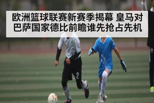 欧洲篮球联赛新赛季揭幕 皇马对巴萨国家德比前瞻谁先抢占先机